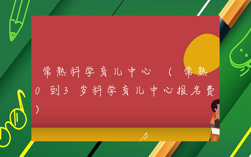 常熟科学育儿中心 (常熟0到3岁科学育儿中心报名费)